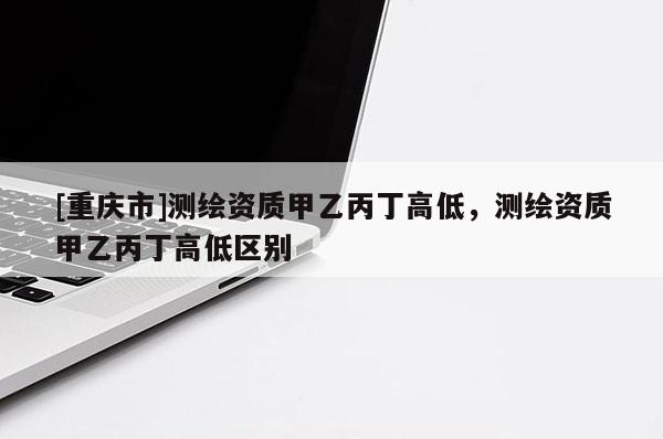 [重庆市]测绘资质甲乙丙丁高低，测绘资质甲乙丙丁高低区别