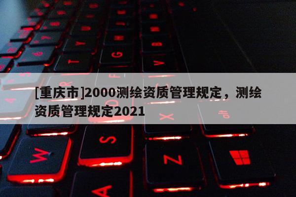 [重庆市]2000测绘资质管理规定，测绘资质管理规定2021
