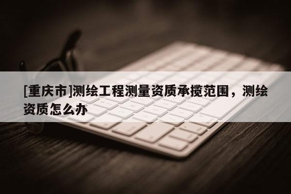 [重庆市]测绘工程测量资质承揽范围，测绘资质怎么办