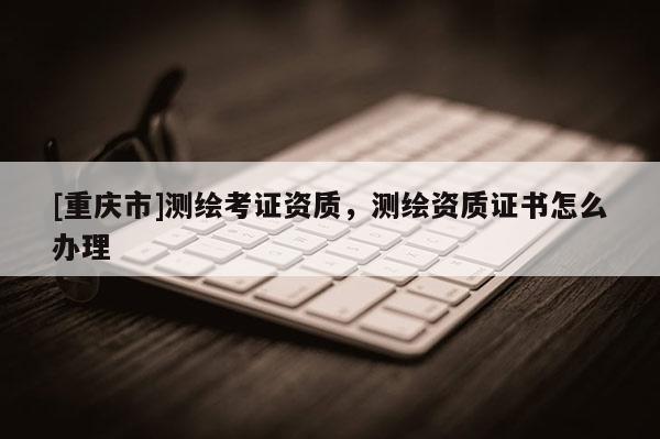 [重庆市]测绘考证资质，测绘资质证书怎么办理