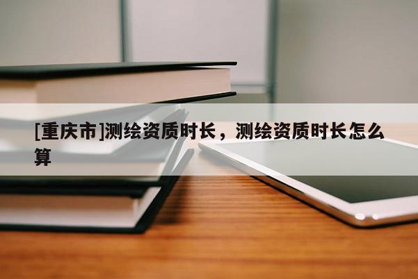 [重庆市]测绘资质时长，测绘资质时长怎么算