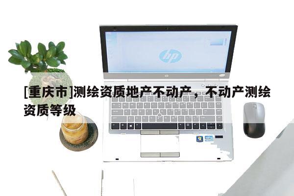 [重庆市]测绘资质地产不动产，不动产测绘资质等级
