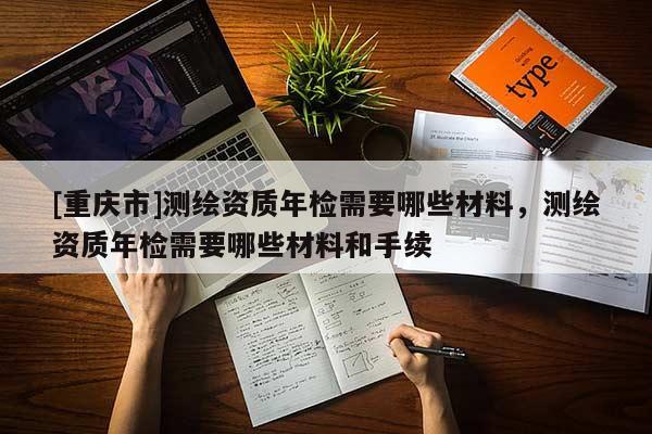 [重庆市]测绘资质年检需要哪些材料，测绘资质年检需要哪些材料和手续
