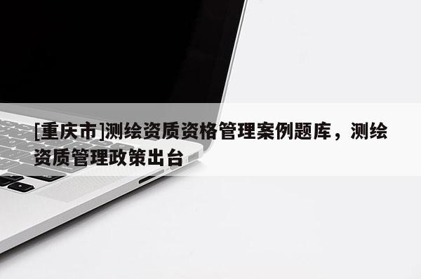 [重庆市]测绘资质资格管理案例题库，测绘资质管理政策出台