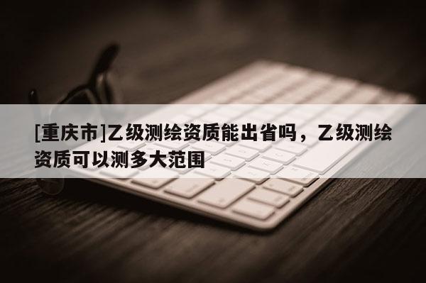[重庆市]乙级测绘资质能出省吗，乙级测绘资质可以测多大范围
