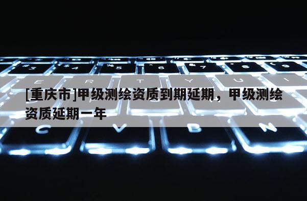 [重庆市]甲级测绘资质到期延期，甲级测绘资质延期一年
