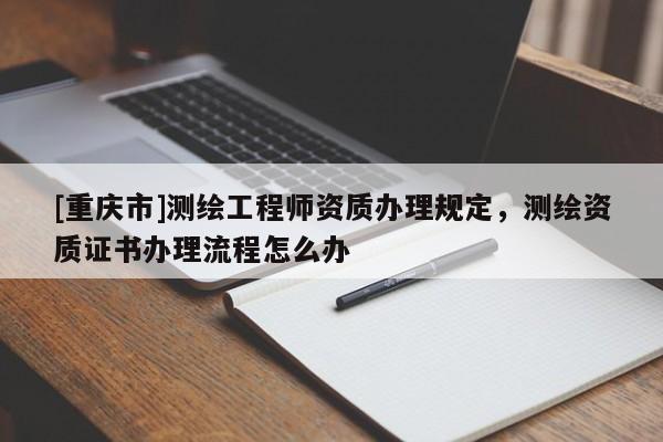 [重庆市]测绘工程师资质办理规定，测绘资质证书办理流程怎么办