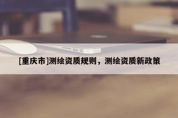 [重庆市]测绘资质规则，测绘资质新政策