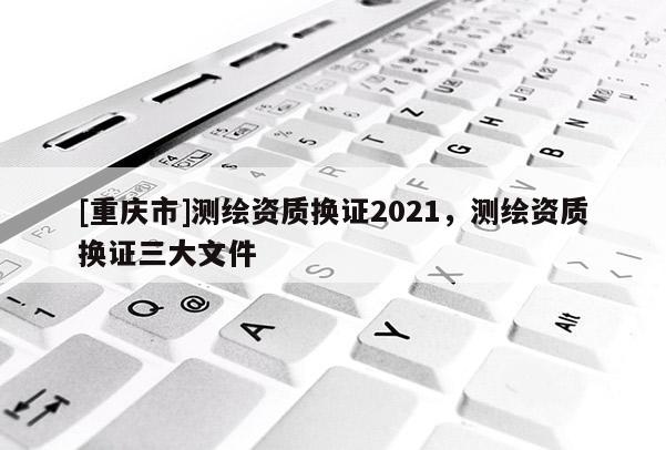 [重庆市]测绘资质换证2021，测绘资质换证三大文件