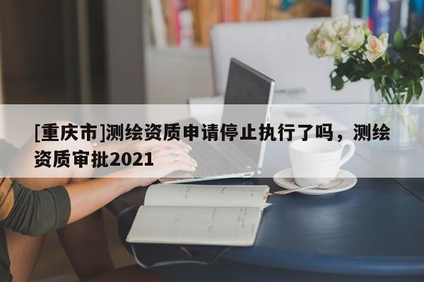 [重庆市]测绘资质申请停止执行了吗，测绘资质审批2021