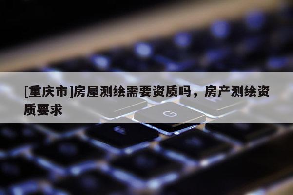 [重庆市]房屋测绘需要资质吗，房产测绘资质要求