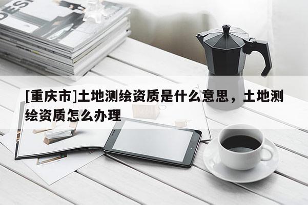 [重庆市]土地测绘资质是什么意思，土地测绘资质怎么办理