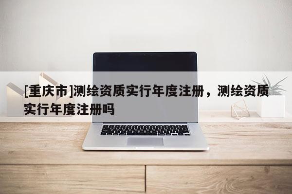 [重庆市]测绘资质实行年度注册，测绘资质实行年度注册吗