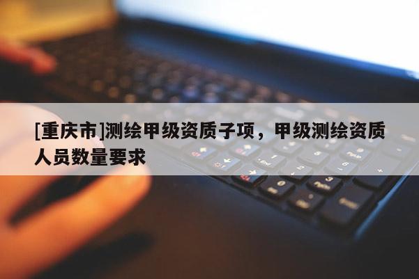 [重庆市]测绘甲级资质子项，甲级测绘资质人员数量要求
