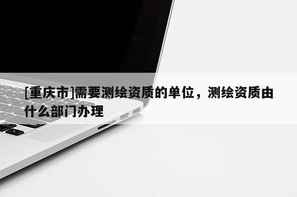 [重庆市]需要测绘资质的单位，测绘资质由什么部门办理