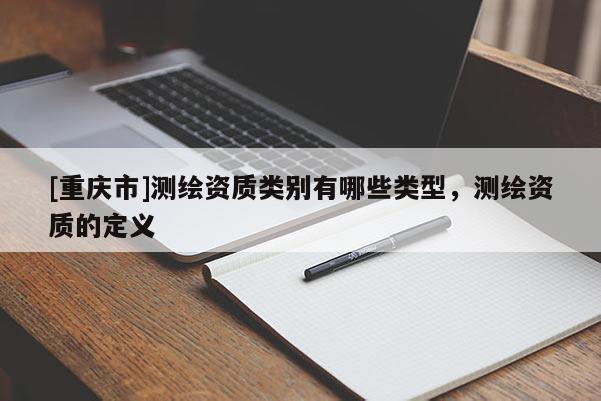 [重庆市]测绘资质类别有哪些类型，测绘资质的定义