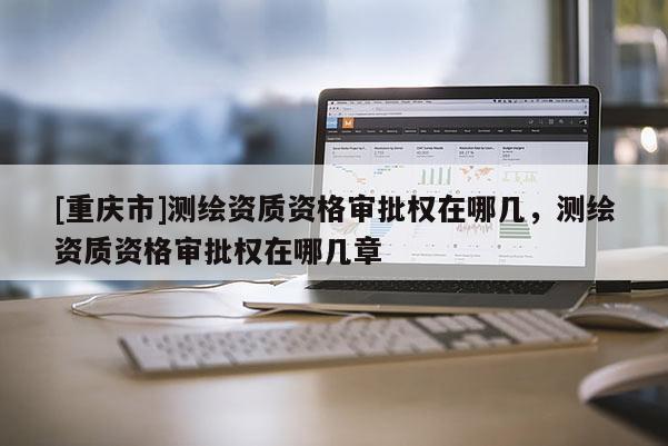 [重庆市]测绘资质资格审批权在哪几，测绘资质资格审批权在哪几章