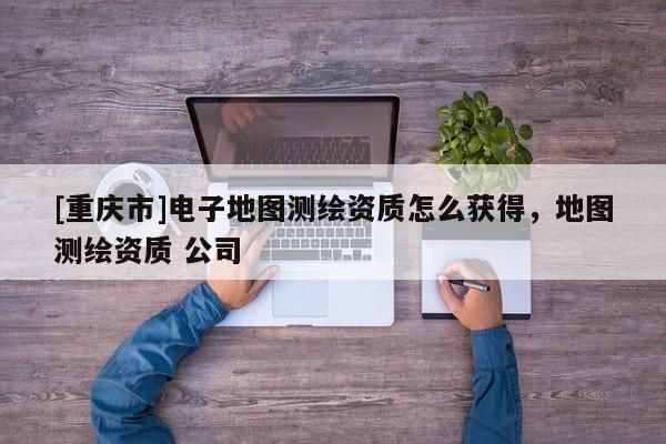 [重庆市]电子地图测绘资质怎么获得，地图测绘资质 公司