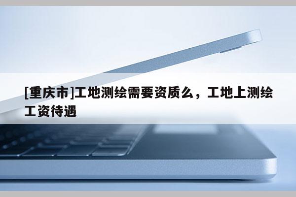 [重庆市]工地测绘需要资质么，工地上测绘工资待遇