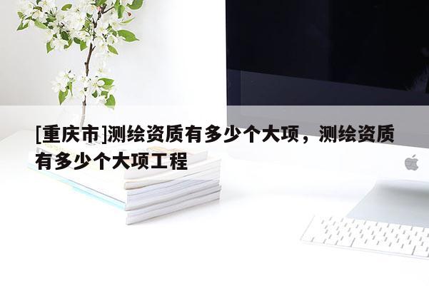 [重庆市]测绘资质有多少个大项，测绘资质有多少个大项工程