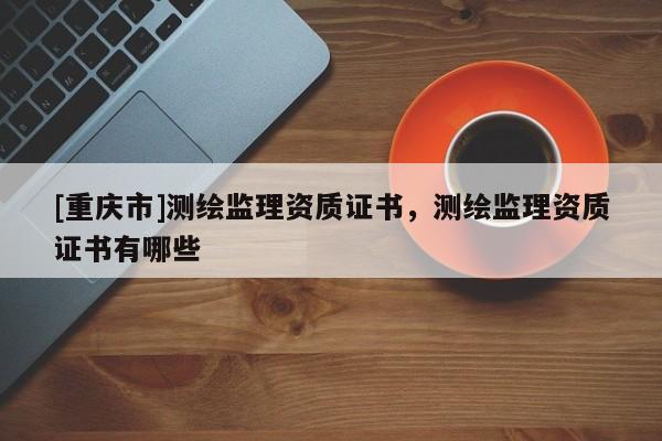 [重庆市]测绘监理资质证书，测绘监理资质证书有哪些