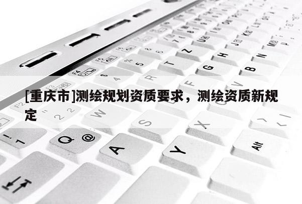 [重庆市]测绘规划资质要求，测绘资质新规定