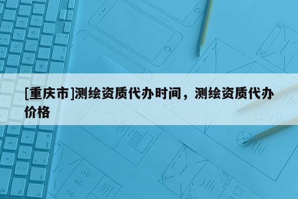 [重庆市]测绘资质代办时间，测绘资质代办价格