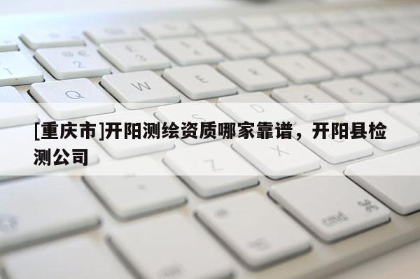 [重庆市]开阳测绘资质哪家靠谱，开阳县检测公司