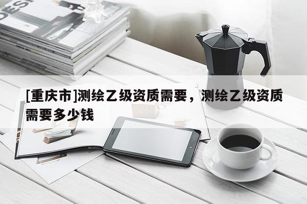 [重庆市]测绘乙级资质需要，测绘乙级资质需要多少钱
