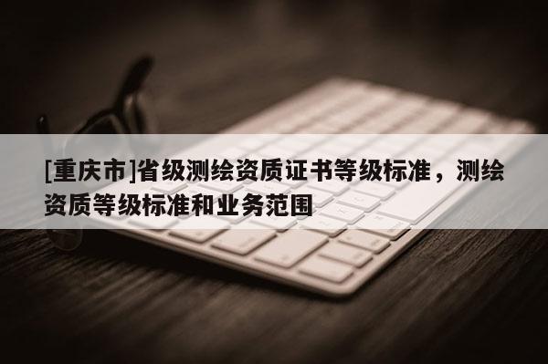 [重庆市]省级测绘资质证书等级标准，测绘资质等级标准和业务范围