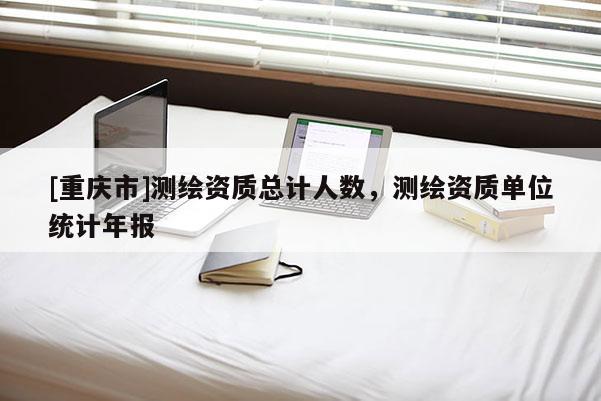 [重庆市]测绘资质总计人数，测绘资质单位统计年报