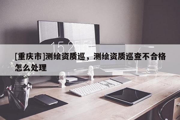 [重庆市]测绘资质巡，测绘资质巡查不合格怎么处理