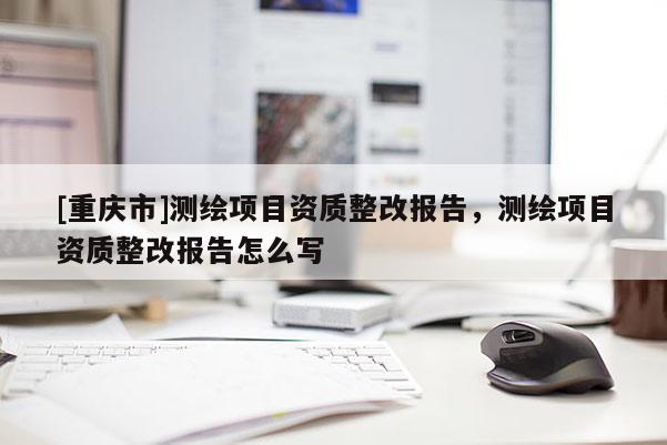 [重庆市]测绘项目资质整改报告，测绘项目资质整改报告怎么写
