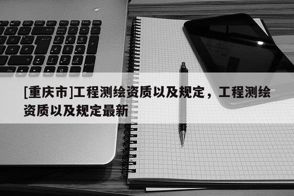 [重庆市]工程测绘资质以及规定，工程测绘资质以及规定最新
