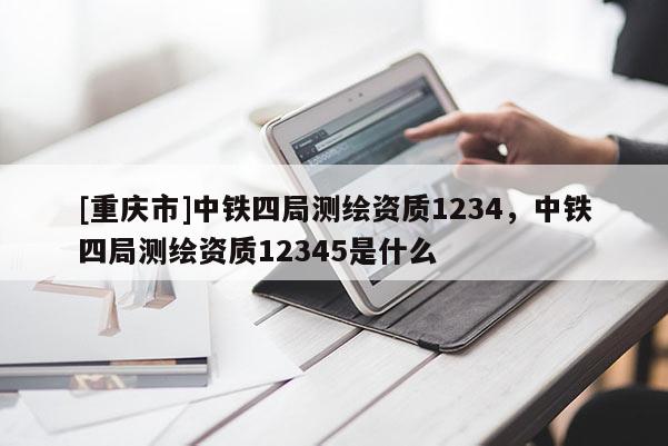 [重庆市]中铁四局测绘资质1234，中铁四局测绘资质12345是什么