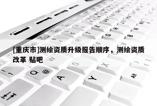 [重庆市]测绘资质升级报告顺序，测绘资质改革 贴吧