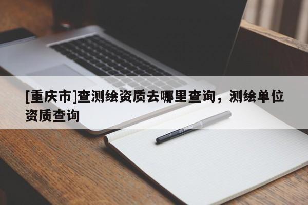 [重庆市]查测绘资质去哪里查询，测绘单位资质查询