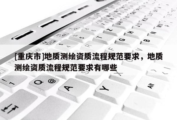 [重庆市]地质测绘资质流程规范要求，地质测绘资质流程规范要求有哪些