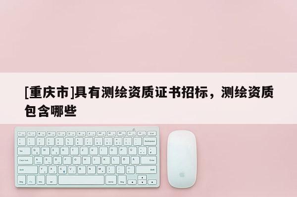[重庆市]具有测绘资质证书招标，测绘资质包含哪些