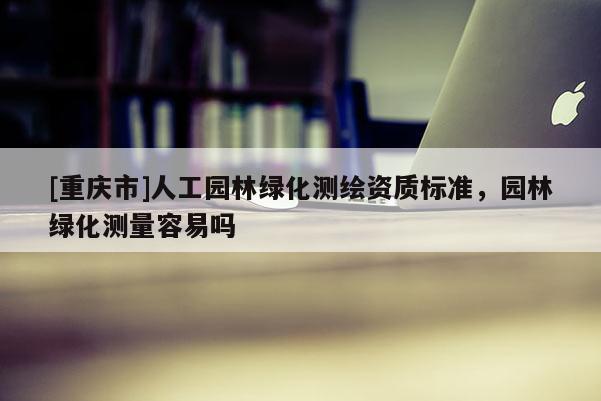 [重庆市]人工园林绿化测绘资质标准，园林绿化测量容易吗