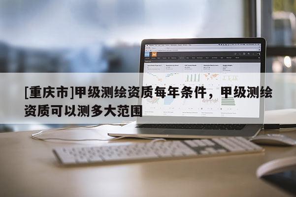 [重庆市]甲级测绘资质每年条件，甲级测绘资质可以测多大范围