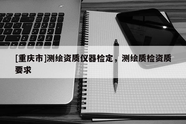 [重庆市]测绘资质仪器检定，测绘质检资质要求