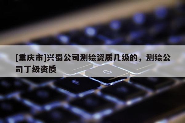 [重庆市]兴蜀公司测绘资质几级的，测绘公司丁级资质