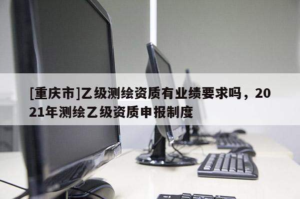 [重庆市]乙级测绘资质有业绩要求吗，2021年测绘乙级资质申报制度