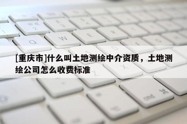 [重庆市]什么叫土地测绘中介资质，土地测绘公司怎么收费标准