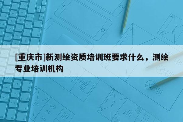 [重庆市]新测绘资质培训班要求什么，测绘专业培训机构