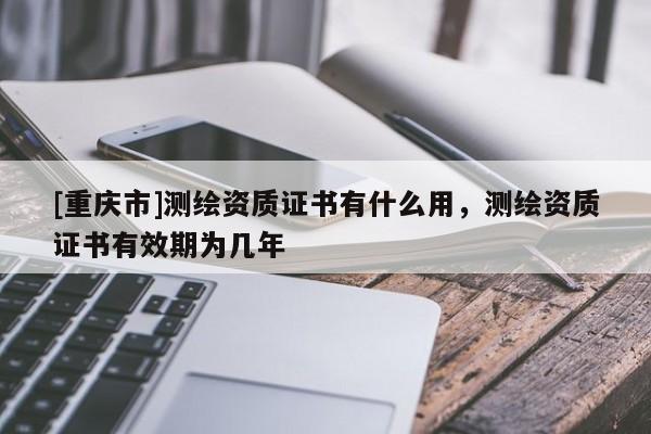 [重庆市]测绘资质证书有什么用，测绘资质证书有效期为几年