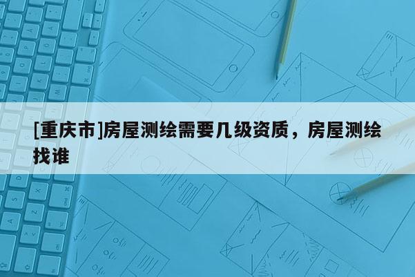 [重庆市]房屋测绘需要几级资质，房屋测绘找谁