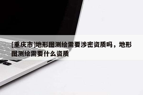 [重庆市]地形图测绘需要涉密资质吗，地形图测绘需要什么资质