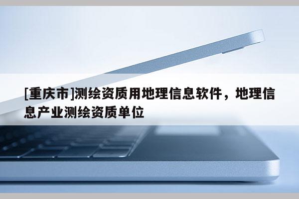 [重庆市]测绘资质用地理信息软件，地理信息产业测绘资质单位